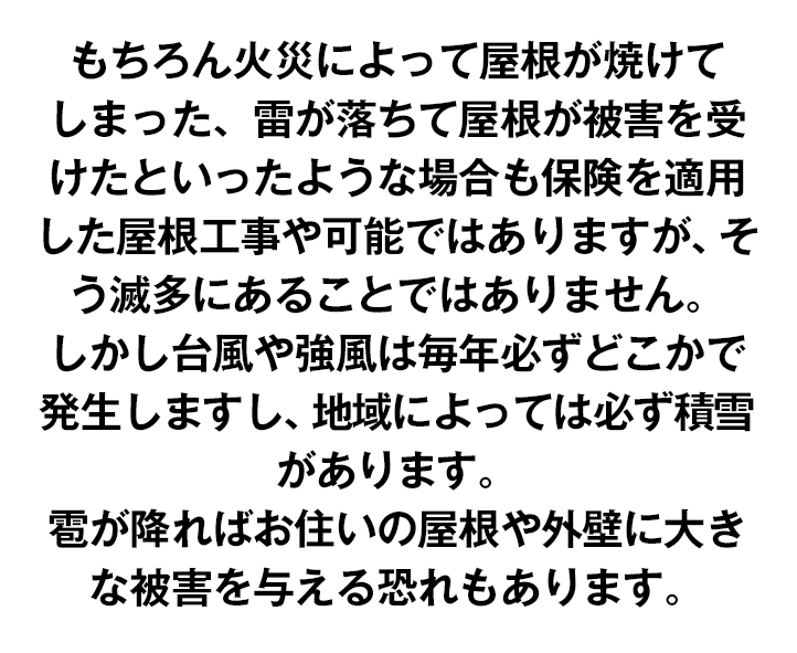 もちろん火災によって屋根が焼けてしまった、雷が落ちて屋根が被害を受けたといったような場合も保険を適用した屋根工事や可能ではありますが、そう滅多にあることではありません。