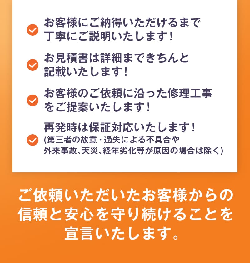 お客様にご納得いただけるまで丁寧にご説明いたします！お見積書は詳細まできちんと記載いたします！お客様のご依頼に沿った修理工事をご提案いたします！再発時は保証対応いたします！(第三者の故意・過失による不具合や外来事故、天災、経年劣化等が原因の場合は除く)