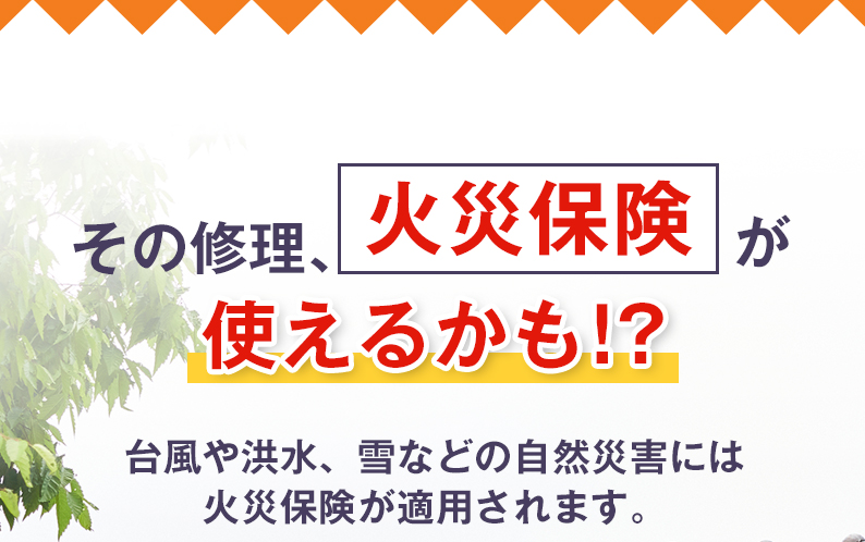 その修理、火災保険が使えるかも！？台風や洪水、雪などの自然災害には火災保険が適用されます。