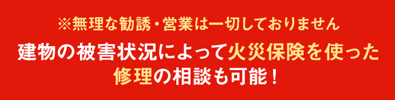 ※無理な勧誘・営業は一切しておりません 建物の被害状況によって火災保険を使った修理の相談も可能！