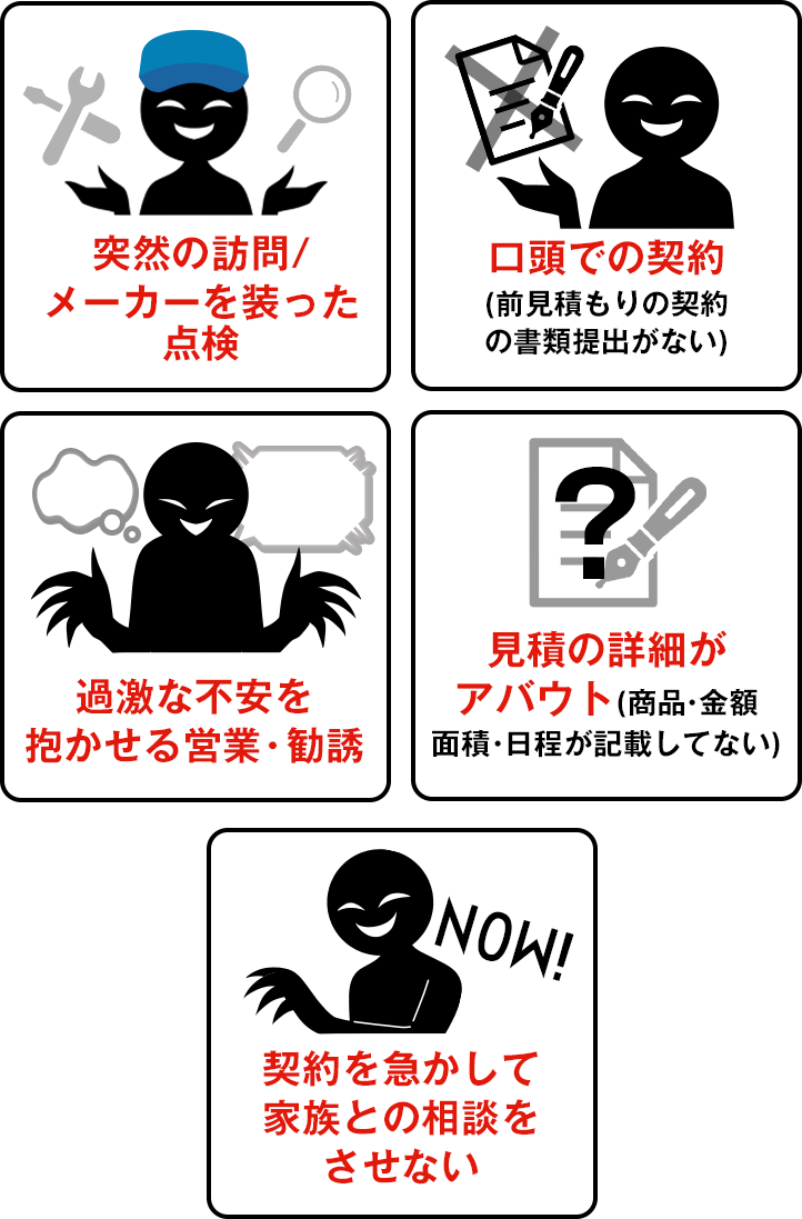 突然の訪問/メーカーを装った点検、口頭での契約(前見積もりの契約の書類提出がない)、過激な不安を抱かせる営業・勧誘、見積の詳細がアバウト(商品・金額面積・日程が記載してない)、契約を急かして家族との相談をさせない 