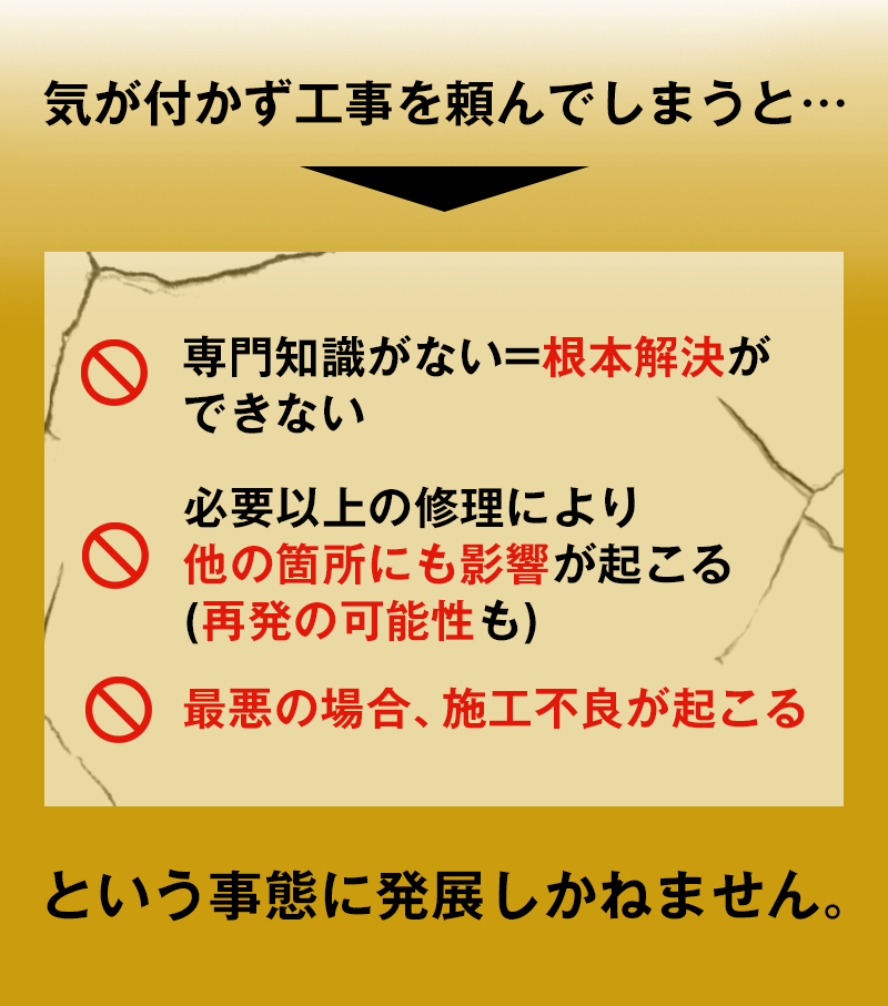 気が付かず工事を頼んでしまうと…専門知識がない=根本解決ができない、必要以上の修理により他の箇所にも影響が起こる(再発の可能性も)、最悪の場合、施工不良が起こるという事態に発展しかねません。